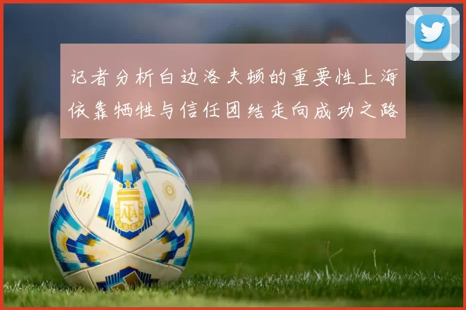 记者分析白边洛夫顿的重要性上海依靠牺牲与信任团结走向成功之路