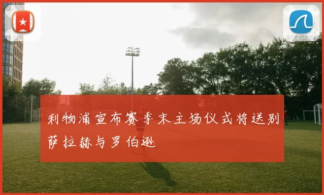 利物浦宣布赛季末主场仪式将送别萨拉赫与罗伯逊