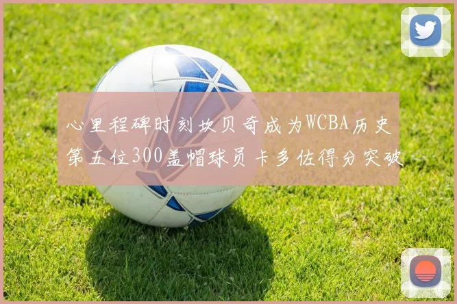心里程碑时刻坎贝奇成为WCBA历史第五位300盖帽球员卡多佐得分突破1000大关
