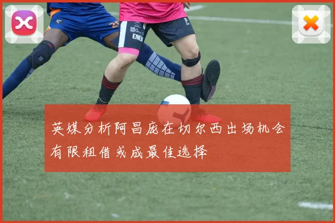 英媒分析阿昌庞在切尔西出场机会有限租借或成最佳选择