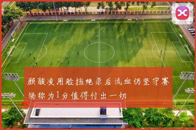 颜骏凌用脸挡绝杀后流血仍坚守赛场称为1分值得付出一切