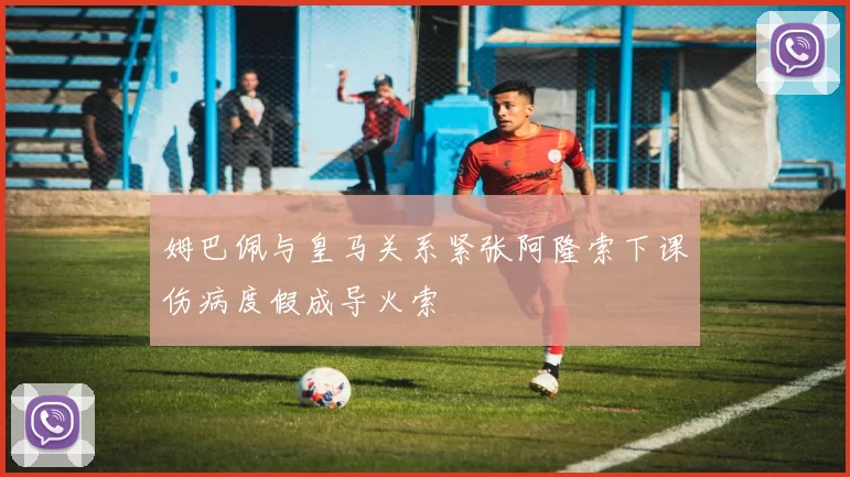 姆巴佩与皇马关系紧张阿隆索下课伤病度假成导火索