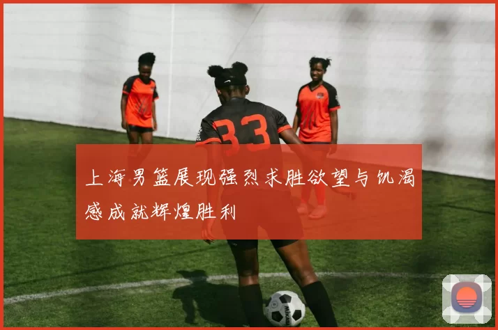 上海男篮展现强烈求胜欲望与饥渴感成就辉煌胜利
