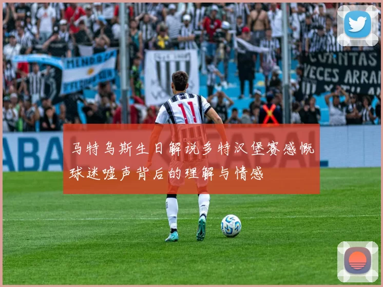 马特乌斯生日解说多特汉堡赛感慨球迷嘘声背后的理解与情感