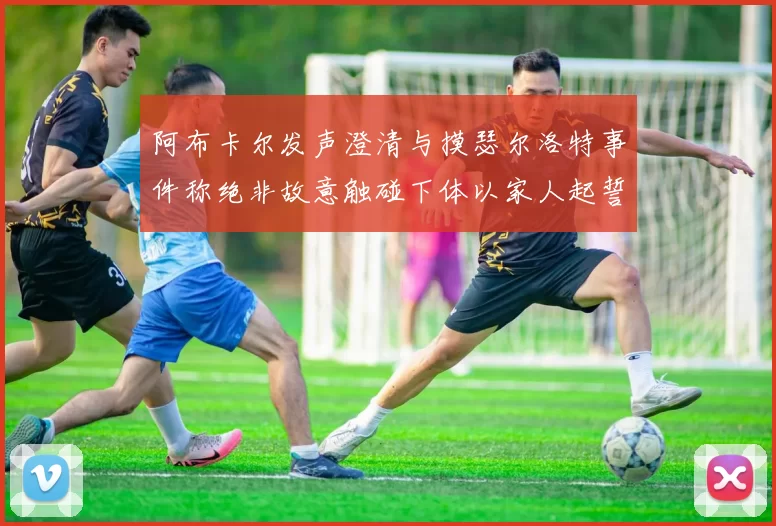 阿布卡尔发声澄清与摸瑟尔洛特事件称绝非故意触碰下体以家人起誓