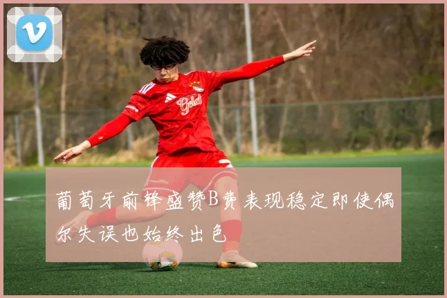 葡萄牙前锋盛赞B费表现稳定即使偶尔失误也始终出色