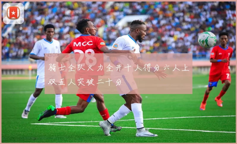 骑士全队火力全开十人得分六人上双五人突破二十分