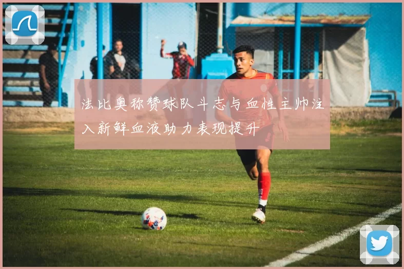法比奥称赞球队斗志与血性主帅注入新鲜血液助力表现提升