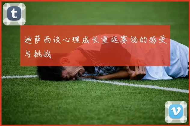 迪萨西谈心理成长重返赛场的感受与挑战
