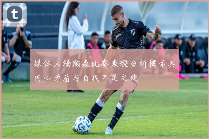 媒体人杨瀚森比赛表现分析揭示其内心矛盾与自我不足之处