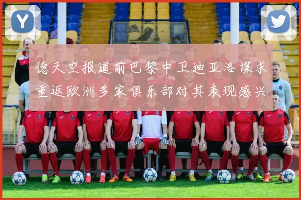 德天空报道前巴黎中卫迪亚洛谋求重返欧洲多家俱乐部对其表现感兴趣
