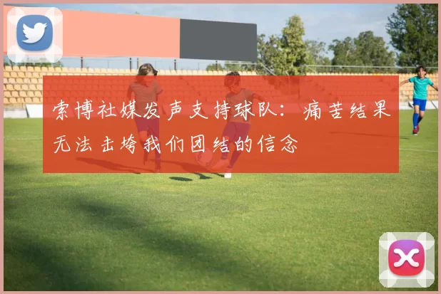 索博社媒发声支持球队：痛苦结果无法击垮我们团结的信念