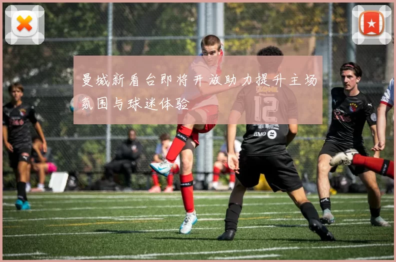 曼城新看台即将开放助力提升主场氛围与球迷体验