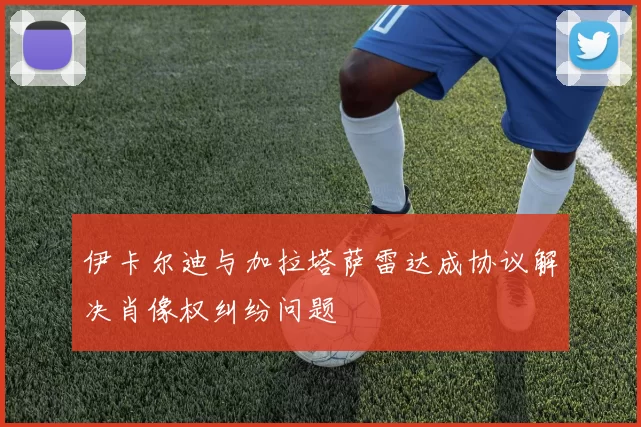 伊卡尔迪与加拉塔萨雷达成协议解决肖像权纠纷问题