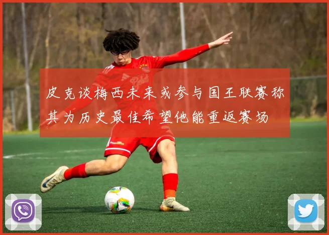 皮克谈梅西未来或参与国王联赛称其为历史最佳希望他能重返赛场