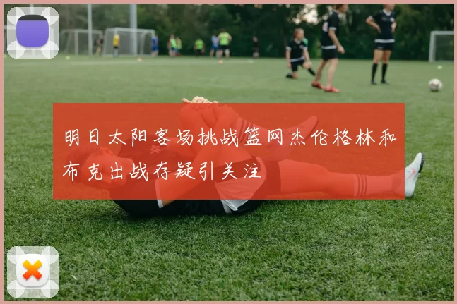明日太阳客场挑战篮网杰伦格林和布克出战存疑引关注