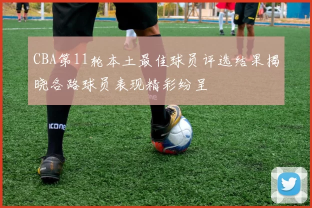 CBA第11轮本土最佳球员评选结果揭晓各路球员表现精彩纷呈