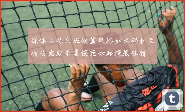 媒体人称文班投篮风格如大码杜兰特视觉效果震撼宛如超模般独特