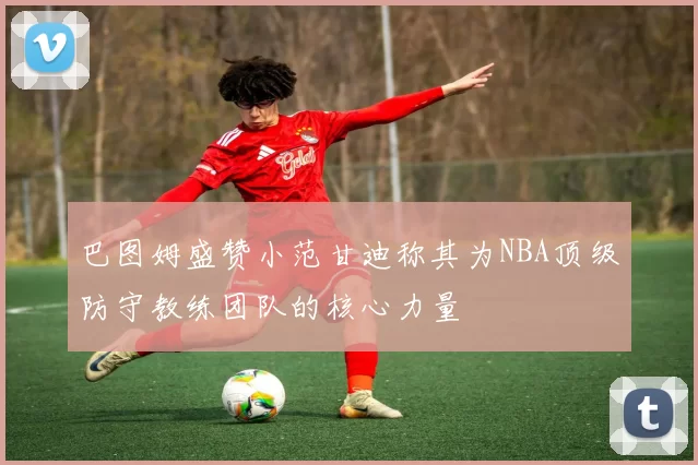 巴图姆盛赞小范甘迪称其为NBA顶级防守教练团队的核心力量