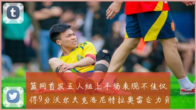 篮网首发五人组上半场表现不佳仅得9分沃尔夫克洛尼特拉奥雷合力贡献9分